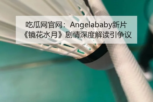 吃瓜网官网：Angelababy新片《镜花水月》剧情深度解读引争议